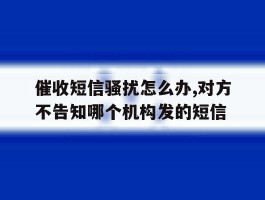 包含催收短信骚扰怎么办,对方不告知哪个机构发的短信的词条