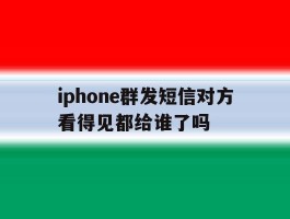 iphone群发短信对方看得见都给谁了吗的简单介绍